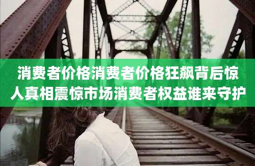 消费者价格消费者价格狂飙背后惊人真相震惊市场消费者权益谁来守护