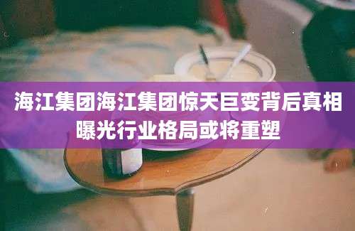 海江集团海江集团惊天巨变背后真相曝光行业格局或将重塑