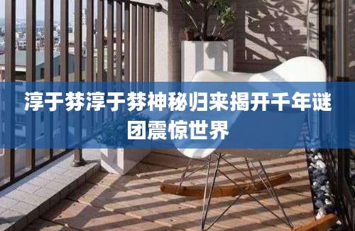 淳于棼淳于棼神秘归来揭开千年谜团震惊世界