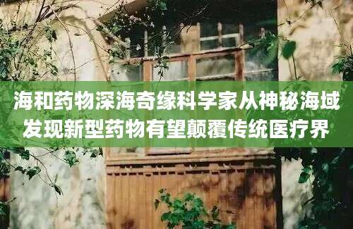 海和药物深海奇缘科学家从神秘海域发现新型药物有望颠覆传统医疗界