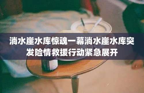 淌水崖水库惊魂一幕淌水崖水库突发险情救援行动紧急展开