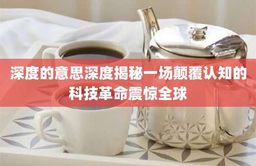 深度的意思深度揭秘一场颠覆认知的科技革命震惊全球