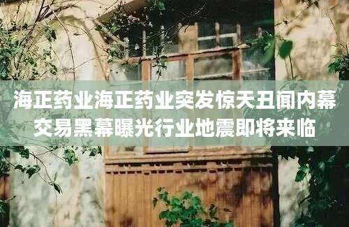 海正药业海正药业突发惊天丑闻内幕交易黑幕曝光行业地震即将来临