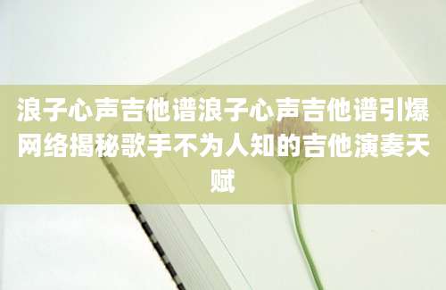 浪子心声吉他谱浪子心声吉他谱引爆网络揭秘歌手不为人知的吉他演奏天赋