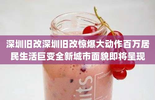 深圳旧改深圳旧改惊爆大动作百万居民生活巨变全新城市面貌即将呈现