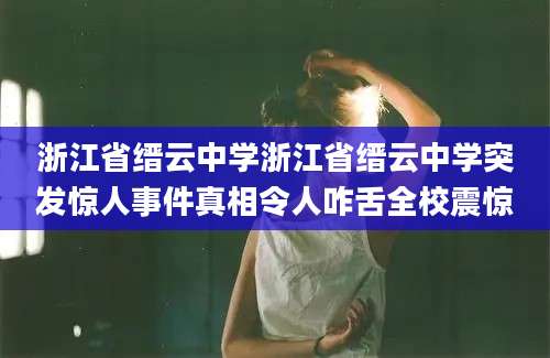 浙江省缙云中学浙江省缙云中学突发惊人事件真相令人咋舌全校震惊