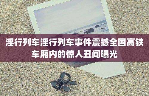 淫行列车淫行列车事件震撼全国高铁车厢内的惊人丑闻曝光