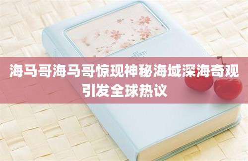 海马哥海马哥惊现神秘海域深海奇观引发全球热议