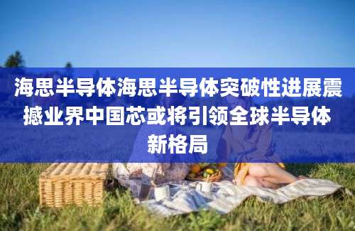 海思半导体海思半导体突破性进展震撼业界中国芯或将引领全球半导体新格局