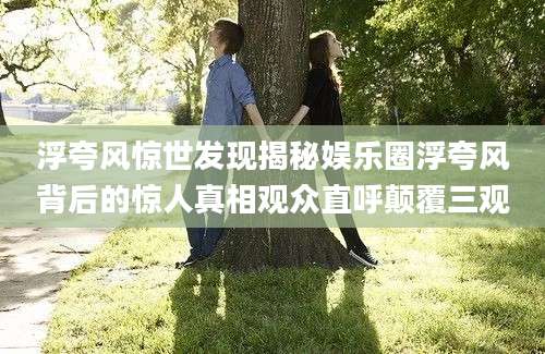 浮夸风惊世发现揭秘娱乐圈浮夸风背后的惊人真相观众直呼颠覆三观