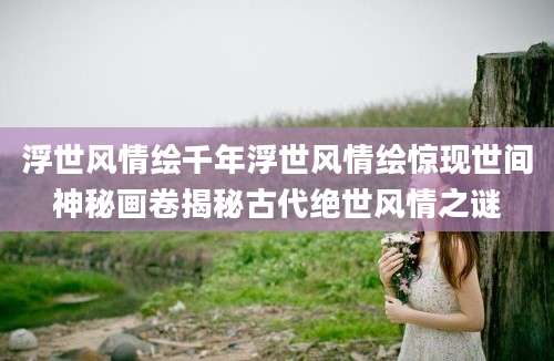 浮世风情绘千年浮世风情绘惊现世间神秘画卷揭秘古代绝世风情之谜