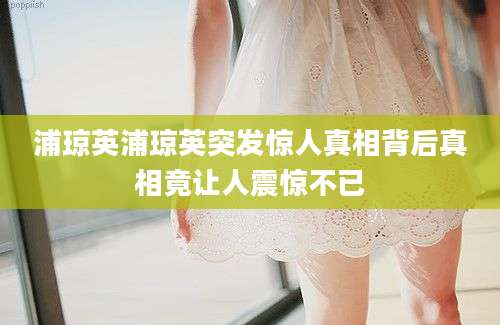 浦琼英浦琼英突发惊人真相背后真相竟让人震惊不已