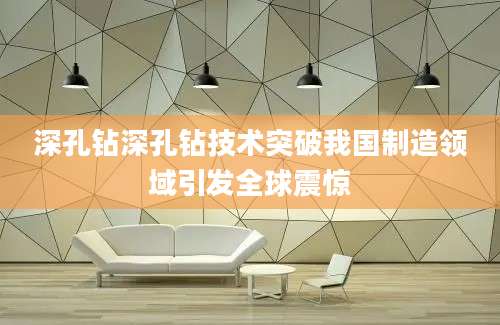 深孔钻深孔钻技术突破我国制造领域引发全球震惊
