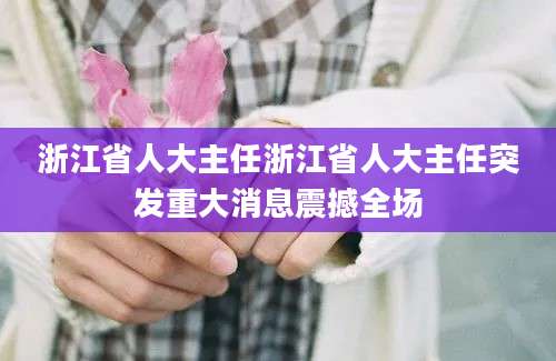 浙江省人大主任浙江省人大主任突发重大消息震撼全场