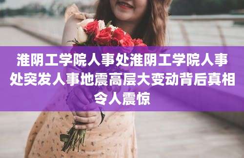 淮阴工学院人事处淮阴工学院人事处突发人事地震高层大变动背后真相令人震惊