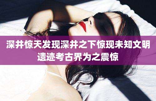 深井惊天发现深井之下惊现未知文明遗迹考古界为之震惊