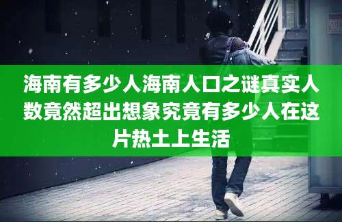 海南有多少人海南人口之谜真实人数竟然超出想象究竟有多少人在这片热土上生活