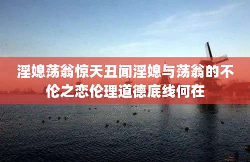 淫媳荡翁惊天丑闻淫媳与荡翁的不伦之恋伦理道德底线何在