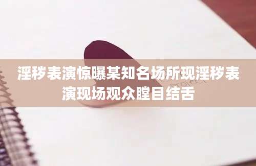 淫秽表演惊曝某知名场所现淫秽表演现场观众瞠目结舌
