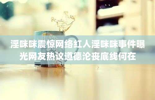 淫咪咪震惊网络红人淫咪咪事件曝光网友热议道德沦丧底线何在