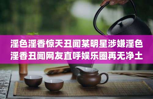 淫色淫香惊天丑闻某明星涉嫌淫色淫香丑闻网友直呼娱乐圈再无净土