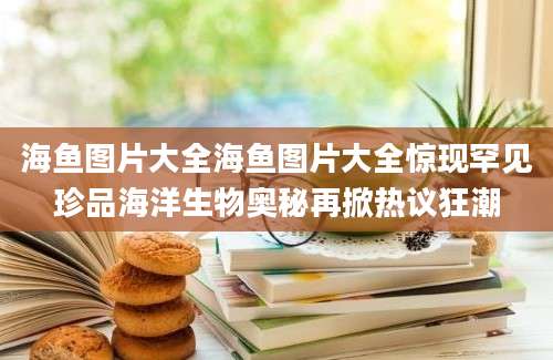 海鱼图片大全海鱼图片大全惊现罕见珍品海洋生物奥秘再掀热议狂潮