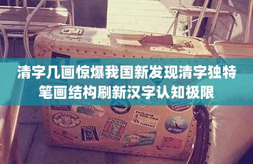 清字几画惊爆我国新发现清字独特笔画结构刷新汉字认知极限