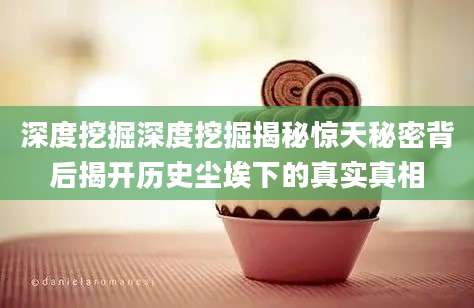 深度挖掘深度挖掘揭秘惊天秘密背后揭开历史尘埃下的真实真相