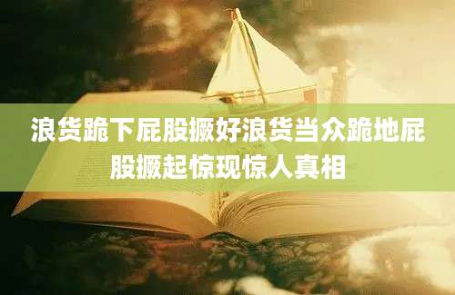 浪货跪下屁股撅好浪货当众跪地屁股撅起惊现惊人真相