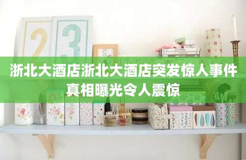 浙北大酒店浙北大酒店突发惊人事件真相曝光令人震惊