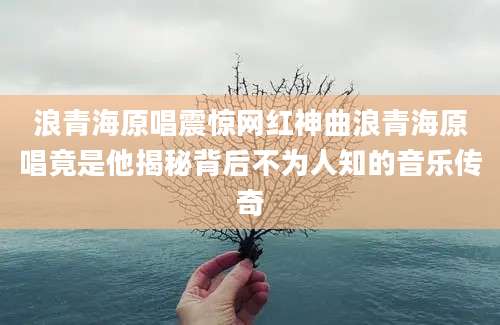 浪青海原唱震惊网红神曲浪青海原唱竟是他揭秘背后不为人知的音乐传奇