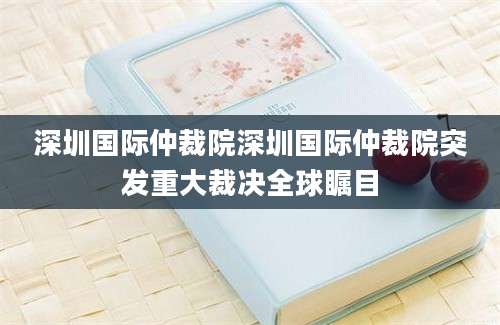 深圳国际仲裁院深圳国际仲裁院突发重大裁决全球瞩目