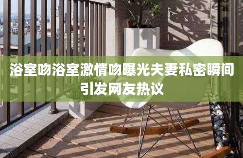 浴室吻浴室激情吻曝光夫妻私密瞬间引发网友热议