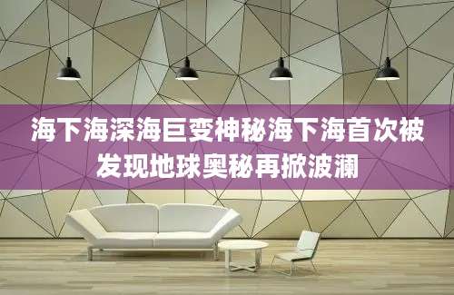 海下海深海巨变神秘海下海首次被发现地球奥秘再掀波澜