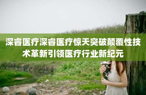 深睿医疗深睿医疗惊天突破颠覆性技术革新引领医疗行业新纪元