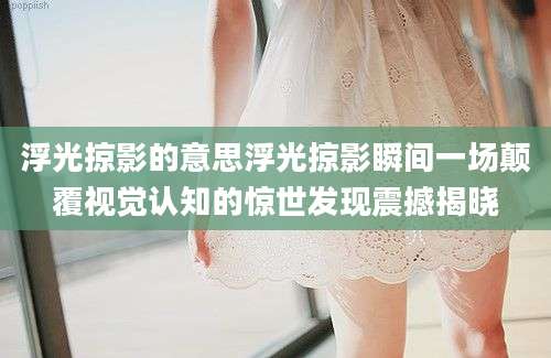 浮光掠影的意思浮光掠影瞬间一场颠覆视觉认知的惊世发现震撼揭晓
