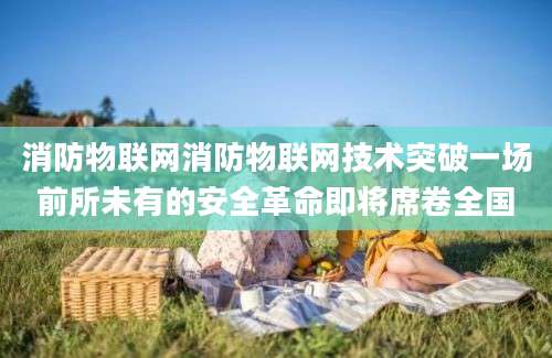 消防物联网消防物联网技术突破一场前所未有的安全革命即将席卷全国