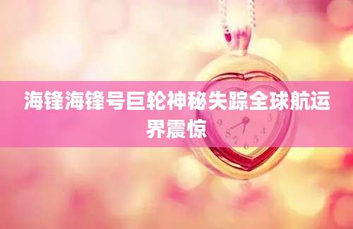 海锋海锋号巨轮神秘失踪全球航运界震惊