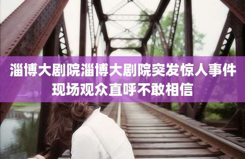淄博大剧院淄博大剧院突发惊人事件现场观众直呼不敢相信