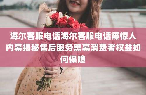 海尔客服电话海尔客服电话爆惊人内幕揭秘售后服务黑幕消费者权益如何保障
