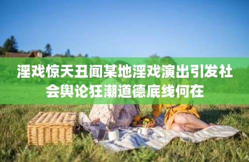 淫戏惊天丑闻某地淫戏演出引发社会舆论狂潮道德底线何在