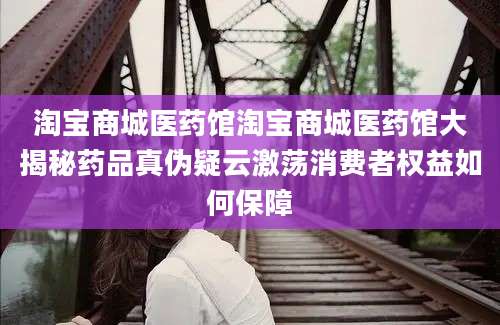 淘宝商城医药馆淘宝商城医药馆大揭秘药品真伪疑云激荡消费者权益如何保障