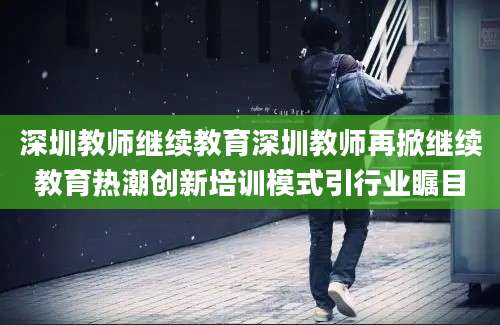 深圳教师继续教育深圳教师再掀继续教育热潮创新培训模式引行业瞩目
