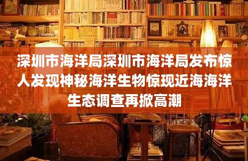 深圳市海洋局深圳市海洋局发布惊人发现神秘海洋生物惊现近海海洋生态调查再掀高潮