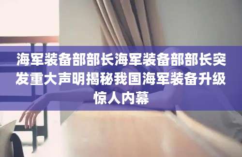 海军装备部部长海军装备部部长突发重大声明揭秘我国海军装备升级惊人内幕