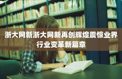 浙大网新浙大网新再创辉煌震惊业界行业变革新篇章