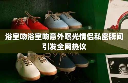 浴室吻浴室吻意外曝光情侣私密瞬间引发全网热议