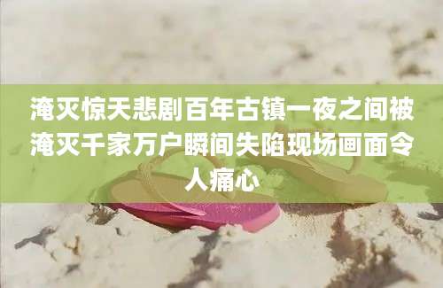 淹灭惊天悲剧百年古镇一夜之间被淹灭千家万户瞬间失陷现场画面令人痛心