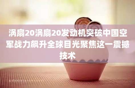 涡扇20涡扇20发动机突破中国空军战力飙升全球目光聚焦这一震撼技术