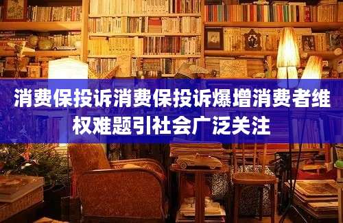 消费保投诉消费保投诉爆增消费者维权难题引社会广泛关注